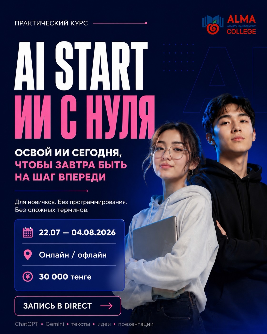 🤖 AI START: ИИ С НУЛЯ

Как отмечает Глава государства Касым-Жомарт Токаев, развитие образования сегодня напрямую связано с цифровизацией, внедрением современных технологий и формированием новых компетенций.

Искусственный интеллект уже становится важным инструментом в учебе, работе и повседневной жизни. Сегодня важно не просто знать о технологиях, а уметь эффективно применять их для решения реальных задач!

Курс предназначен для педагогов, студентов, школьников, специалистов и всех, кто хочет освоить возможности искусственного интеллекта, развить цифровые навыки и научиться эффективно применять современные технологии в учебе, работе и повседневной жизни. 

За 2 недели вы научитесь:
✅ работать с ChatGPT, Gemini и другими ИИ-инструментами
✅ правильно формулировать запросы (промпты)
✅ создавать тексты, идеи, презентации и проекты
✅ искать и анализировать информацию с помощью ИИ
✅ создавать визуалы и контент
✅ автоматизировать рутинные задачи и экономить время

📌 Формат курса:
📅 22.07 - 04.08.2026
⏰ Каждый день по 2 часа
💻 Онлайн / офлайн
💰 Стоимость: 30 000 ₸

🔥 Количество мест ограничено.
📩 Запись по ссылке или в Direct.